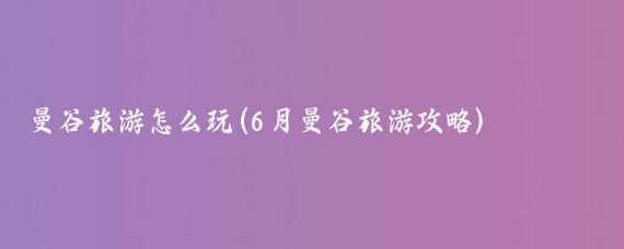 曼谷旅游怎么玩(6月曼谷旅游攻略)
