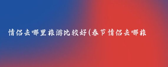 情侣去哪里旅游比较好(春节情侣去哪旅游)