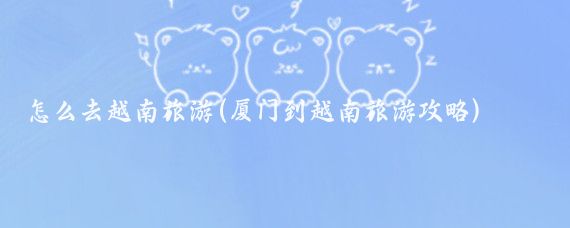 怎么去越南旅游(厦门到越南旅游攻略)