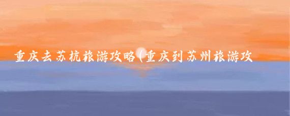 重庆去苏杭旅游攻略(重庆到苏州旅游攻略)