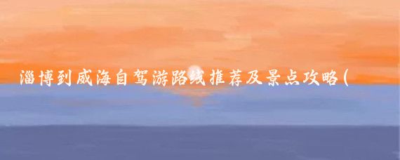 淄博到威海自驾游路线推荐及景点攻略(淄博至威海旅游线路)