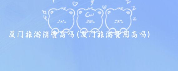 厦门旅游消费高吗(厦门旅游费用高吗)