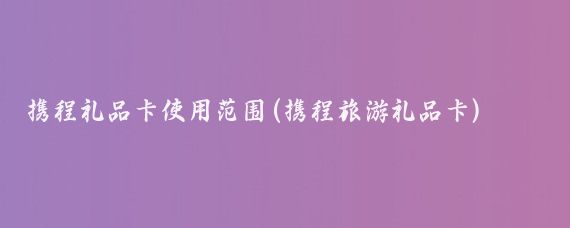 携程礼品卡使用范围(携程旅游礼品卡)