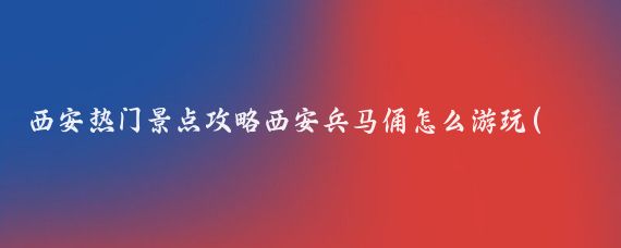 西安热门景点攻略西安兵马俑怎么游玩(陕西兵马俑旅游攻略)