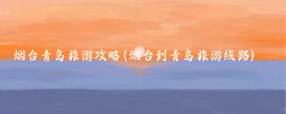 烟台青岛旅游攻略(烟台到青岛旅游线路)