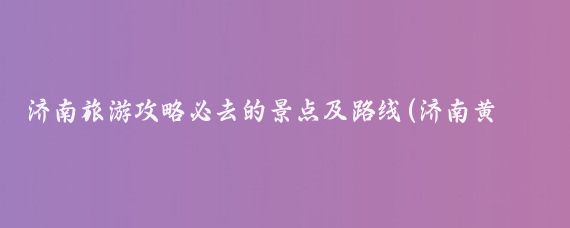 济南旅游攻略必去的景点及路线(济南黄河北旅游攻略)
