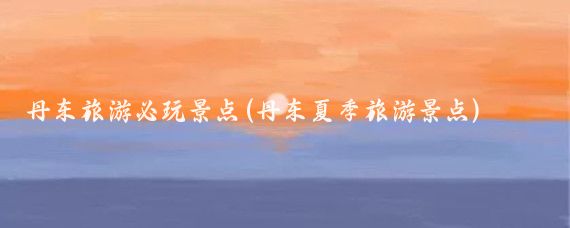 丹东旅游必玩景点(丹东夏季旅游景点)