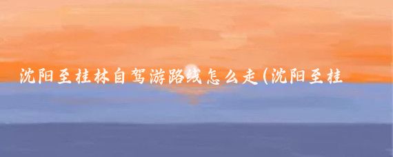 沈阳至桂林自驾游路线怎么走(沈阳至桂林旅游)