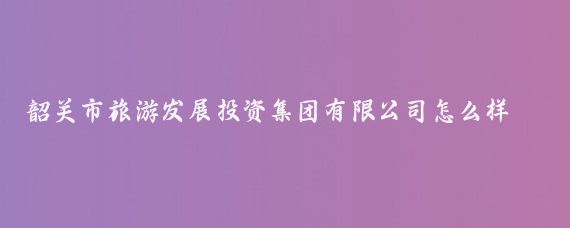 韶关市旅游发展投资集团有限公司怎么样(韶关市旅游公司)