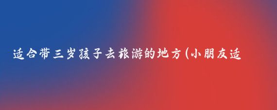 适合带三岁孩子去旅游的地方(小朋友适合去哪里旅游)