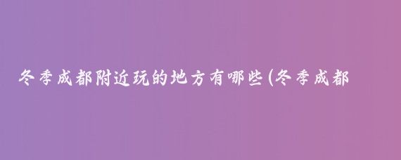 冬季成都附近玩的地方有哪些(冬季成都周边旅游)