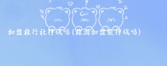 加盟旅行社挣钱吗(旅游加盟能挣钱吗)