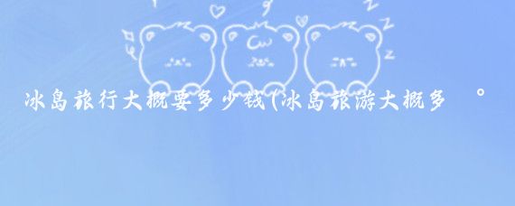 冰岛旅行大概要多少钱(冰岛旅游大概多少钱)