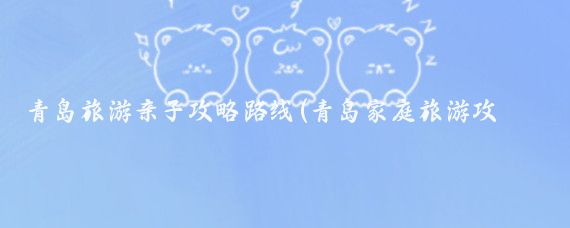 青岛旅游亲子攻略路线(青岛家庭旅游攻略)