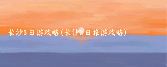长沙3日游攻略(长沙3日旅游攻略)