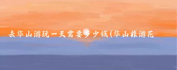 去华山游玩一天需要多少钱(华山旅游花多少钱)
