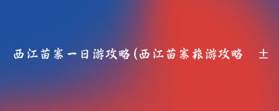 西江苗寨一日游攻略(西江苗寨旅游攻略江苏)