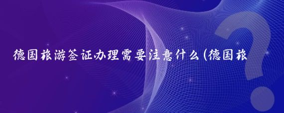 德国旅游签证办理需要注意什么(德国旅游签证注意事项)