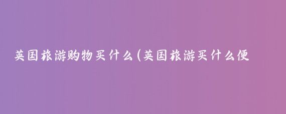 英国旅游购物买什么(英国旅游买什么便宜)