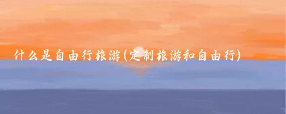 什么是自由行旅游(定制旅游和自由行)