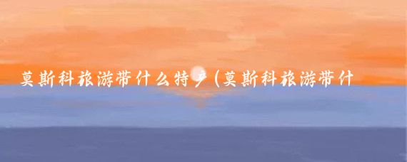 莫斯科旅游带什么特产(莫斯科旅游带什么)