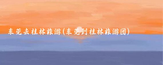 东莞去桂林旅游(东莞到桂林旅游团)