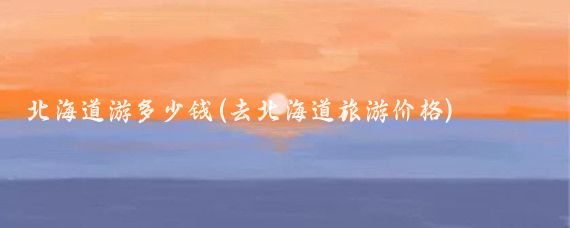 北海道游多少钱(去北海道旅游价格)