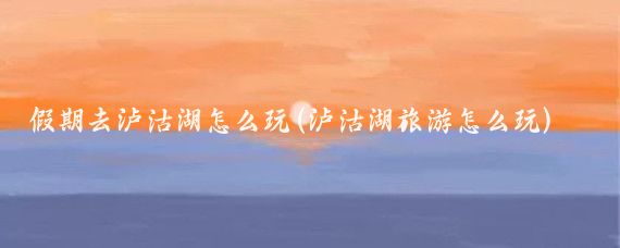 假期去泸沽湖怎么玩(泸沽湖旅游怎么玩)