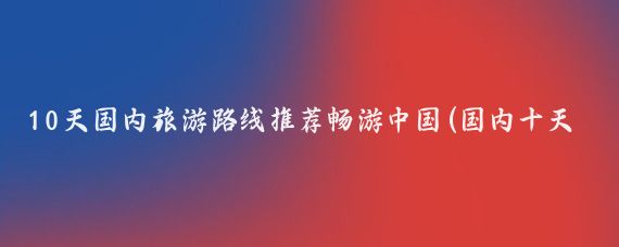 10天国内旅游路线推荐畅游中国(国内十天旅游计划)