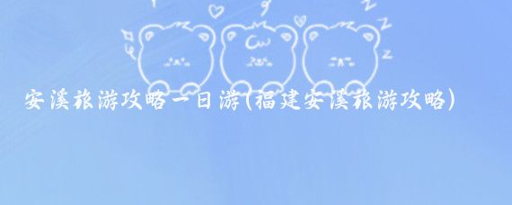 安溪旅游攻略一日游(福建安溪旅游攻略)