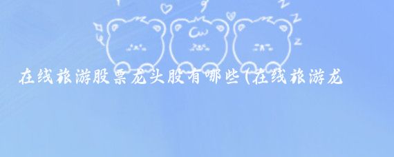在线旅游股票龙头股有哪些(在线旅游龙头股)