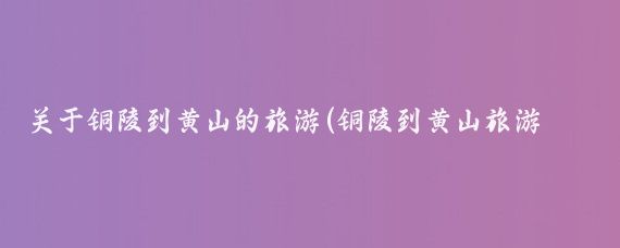 关于铜陵到黄山的旅游(铜陵到黄山旅游团)