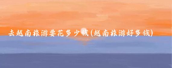 去越南旅游要花多少钱(越南旅游好多钱)