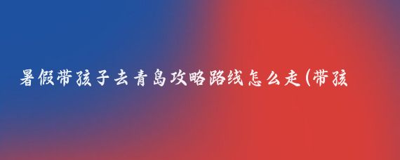 暑假带孩子去青岛攻略路线怎么走(带孩子去青岛旅游攻略)