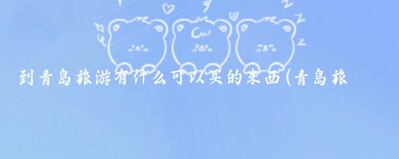 到青岛旅游有什么可以买的东西(青岛旅游买什么礼物)