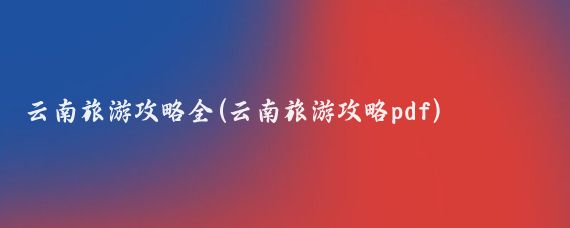 云南旅游攻略全(云南旅游攻略pdf)