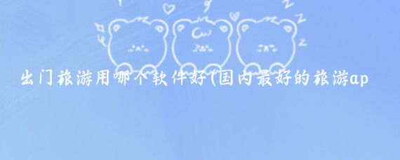 出门旅游用哪个软件好(国内最好的旅游app)