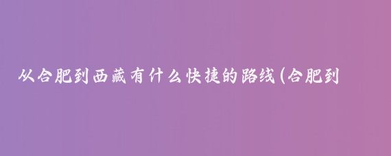 从合肥到西藏有什么快捷的路线(合肥到西藏旅游怎么去)