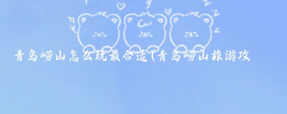 青岛崂山怎么玩最合适(青岛崂山旅游攻略模板)