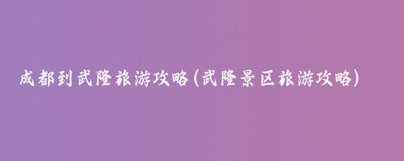 成都到武隆旅游攻略(武隆景区旅游攻略)