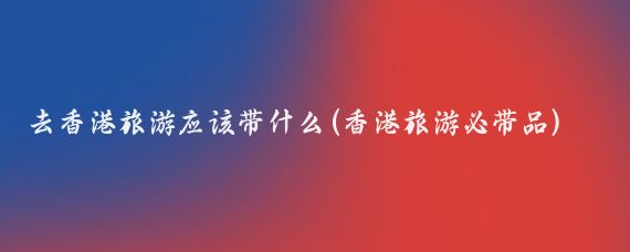 去香港旅游应该带什么(香港旅游必带品)