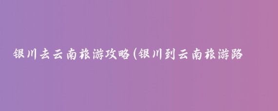 银川去云南旅游攻略(银川到云南旅游路线)