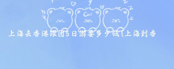上海去香港跟团5日游要多少钱(上海到香港旅游价格)