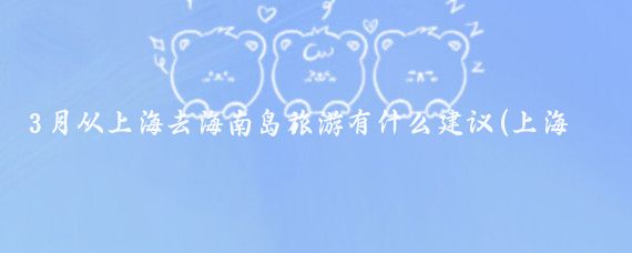 3月从上海去海南岛旅游有什么建议(上海到海南岛旅游)