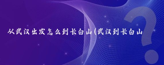 从武汉出发怎么到长白山(武汉到长白山旅游)