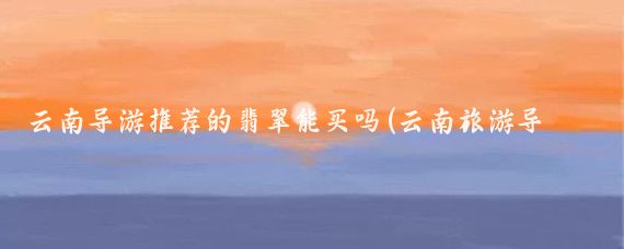 云南导游推荐的翡翠能买吗(云南旅游导游推荐翡翠)