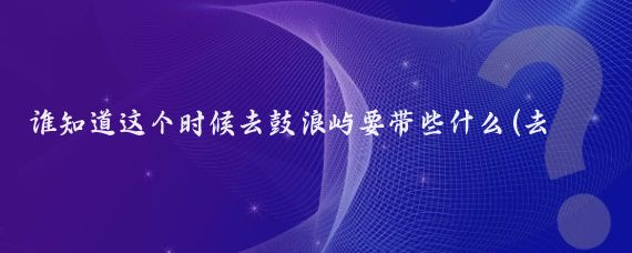 谁知道这个时候去鼓浪屿要带些什么(去鼓浪屿旅游要带什么)