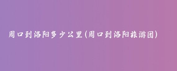 周口到洛阳多少公里(周口到洛阳旅游团)