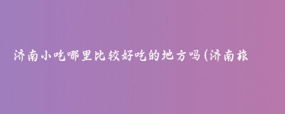 济南小吃哪里比较好吃的地方吗(济南旅游好吃的地方)