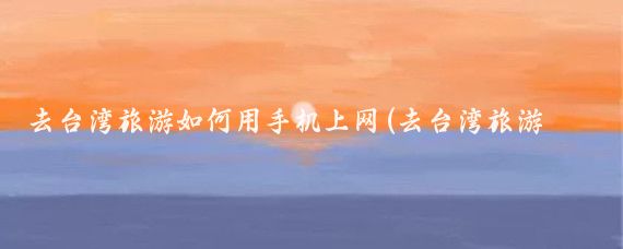 去台湾旅游如何用手机上网(去台湾旅游如何上网)